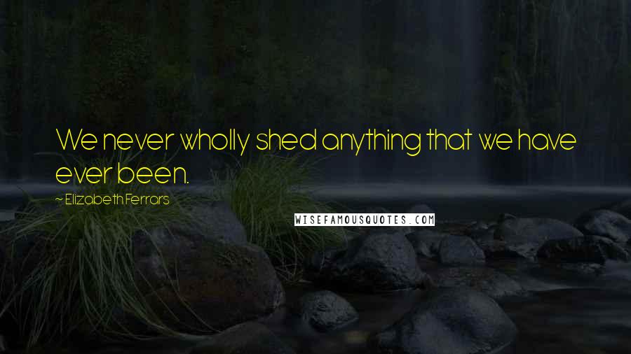 Elizabeth Ferrars Quotes: We never wholly shed anything that we have ever been.