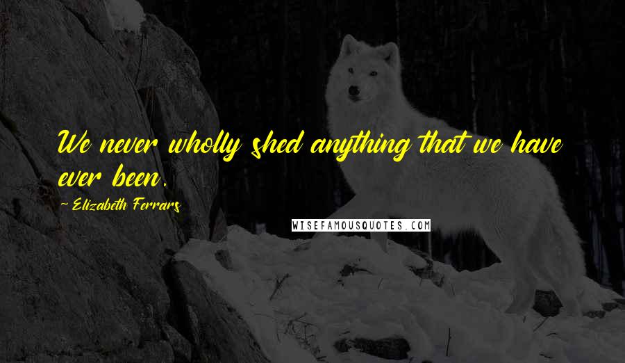 Elizabeth Ferrars Quotes: We never wholly shed anything that we have ever been.