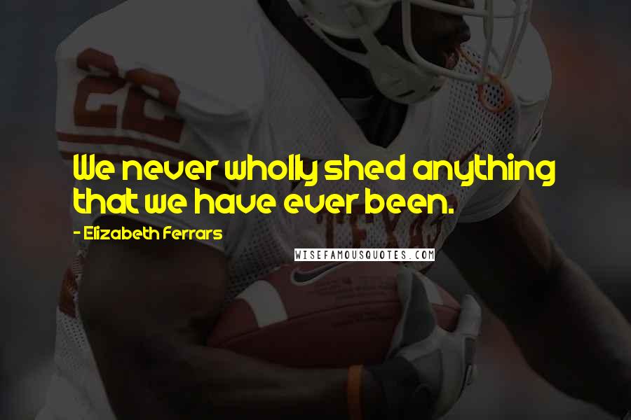Elizabeth Ferrars Quotes: We never wholly shed anything that we have ever been.