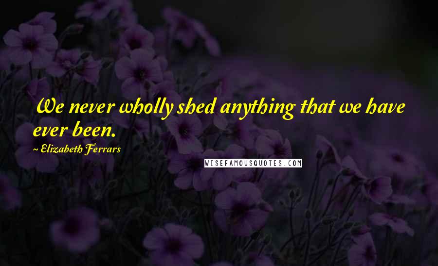 Elizabeth Ferrars Quotes: We never wholly shed anything that we have ever been.