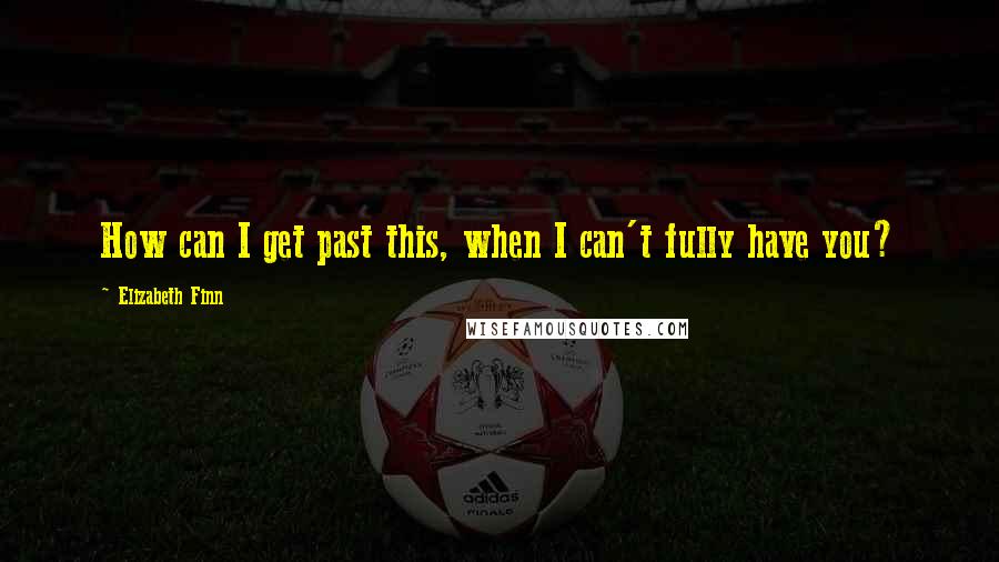 Elizabeth Finn Quotes: How can I get past this, when I can't fully have you?