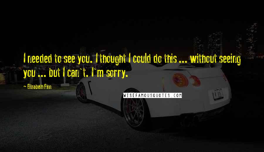 Elizabeth Finn Quotes: I needed to see you. I thought I could do this ... without seeing you ... but I can't. I'm sorry.
