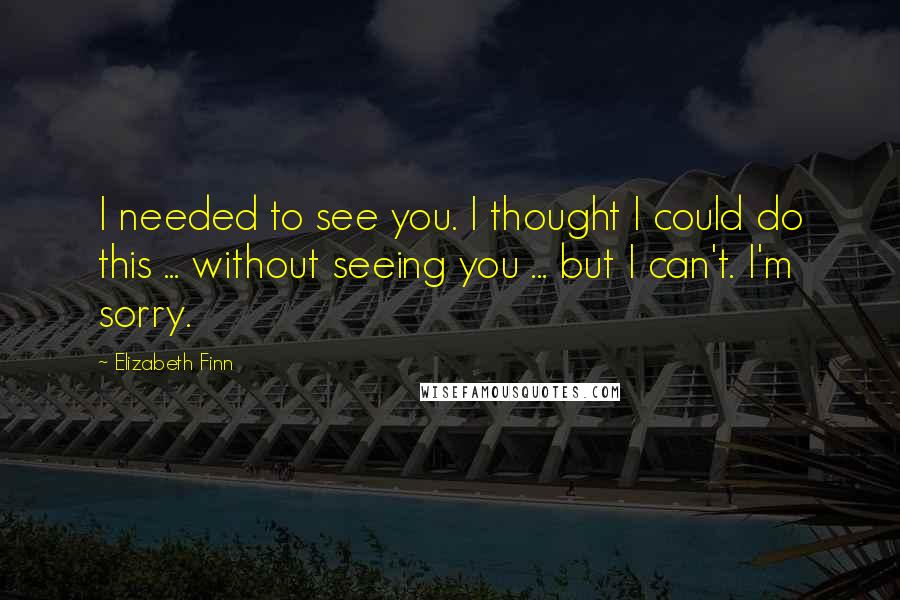 Elizabeth Finn Quotes: I needed to see you. I thought I could do this ... without seeing you ... but I can't. I'm sorry.