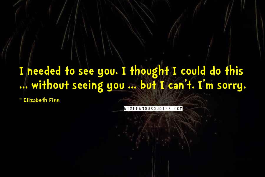 Elizabeth Finn Quotes: I needed to see you. I thought I could do this ... without seeing you ... but I can't. I'm sorry.