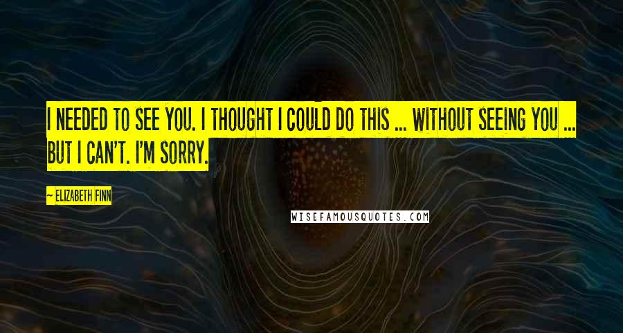 Elizabeth Finn Quotes: I needed to see you. I thought I could do this ... without seeing you ... but I can't. I'm sorry.
