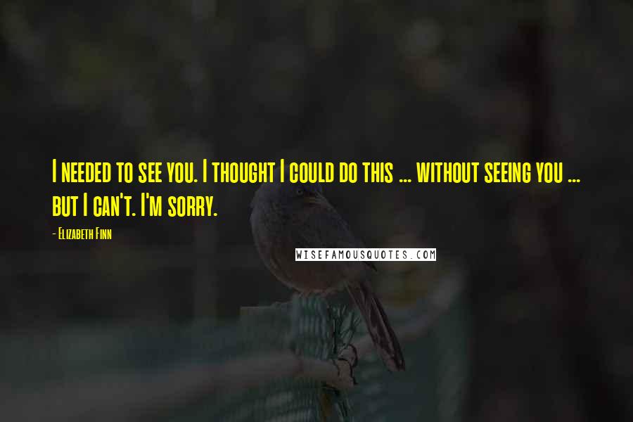 Elizabeth Finn Quotes: I needed to see you. I thought I could do this ... without seeing you ... but I can't. I'm sorry.
