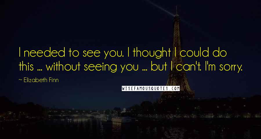 Elizabeth Finn Quotes: I needed to see you. I thought I could do this ... without seeing you ... but I can't. I'm sorry.