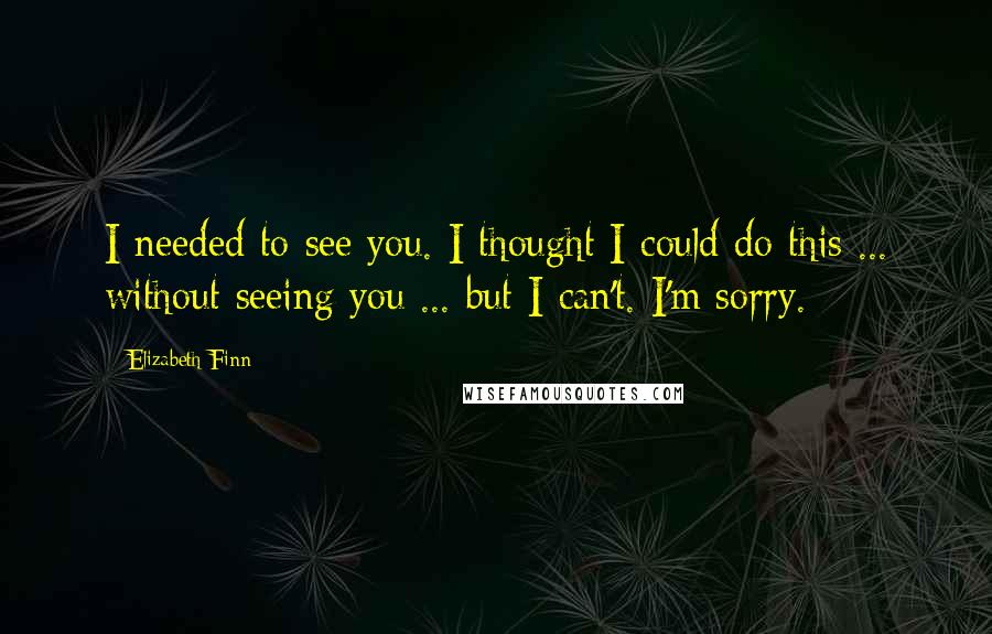 Elizabeth Finn Quotes: I needed to see you. I thought I could do this ... without seeing you ... but I can't. I'm sorry.