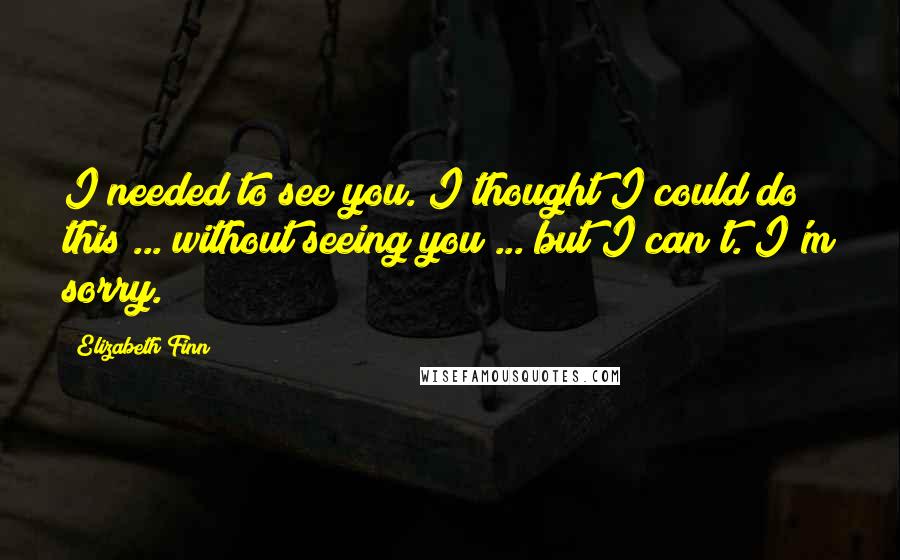 Elizabeth Finn Quotes: I needed to see you. I thought I could do this ... without seeing you ... but I can't. I'm sorry.