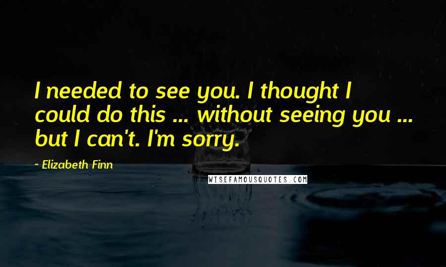Elizabeth Finn Quotes: I needed to see you. I thought I could do this ... without seeing you ... but I can't. I'm sorry.