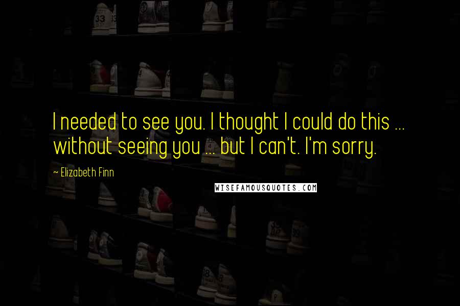Elizabeth Finn Quotes: I needed to see you. I thought I could do this ... without seeing you ... but I can't. I'm sorry.