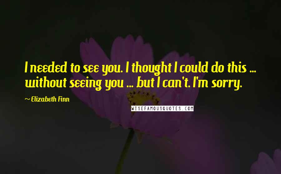 Elizabeth Finn Quotes: I needed to see you. I thought I could do this ... without seeing you ... but I can't. I'm sorry.