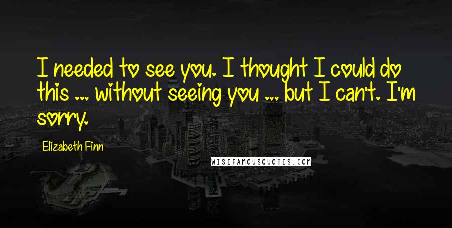 Elizabeth Finn Quotes: I needed to see you. I thought I could do this ... without seeing you ... but I can't. I'm sorry.