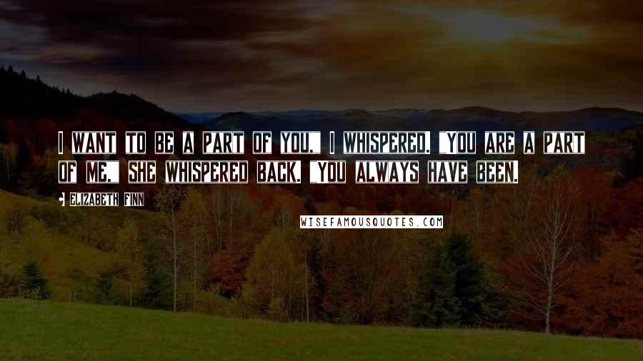 Elizabeth Finn Quotes: I want to be a part of you," I whispered. "You are a part of me," she whispered back. "You always have been.