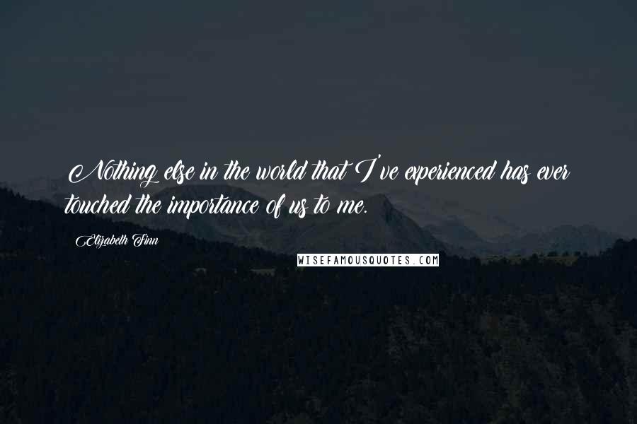 Elizabeth Finn Quotes: Nothing else in the world that I've experienced has ever touched the importance of us to me.