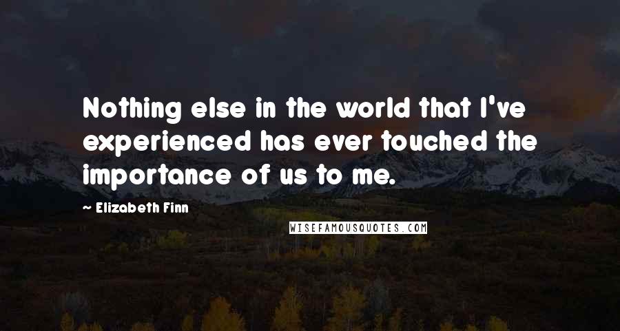 Elizabeth Finn Quotes: Nothing else in the world that I've experienced has ever touched the importance of us to me.