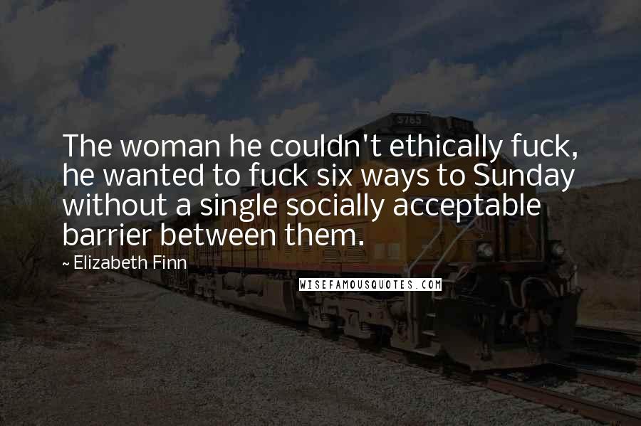 Elizabeth Finn Quotes: The woman he couldn't ethically fuck, he wanted to fuck six ways to Sunday without a single socially acceptable barrier between them.