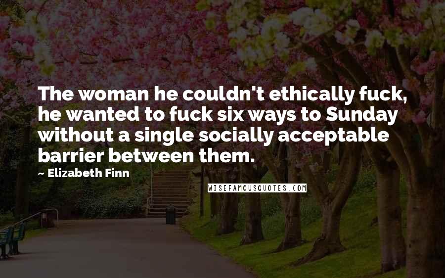 Elizabeth Finn Quotes: The woman he couldn't ethically fuck, he wanted to fuck six ways to Sunday without a single socially acceptable barrier between them.