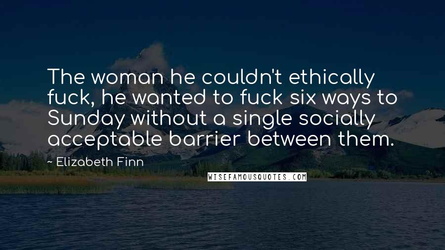 Elizabeth Finn Quotes: The woman he couldn't ethically fuck, he wanted to fuck six ways to Sunday without a single socially acceptable barrier between them.