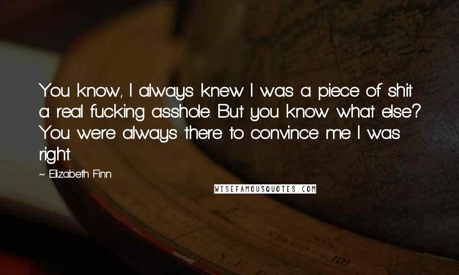 Elizabeth Finn Quotes: You know, I always knew I was a piece of shit a real fucking asshole. But you know what else? You were always there to convince me I was right.