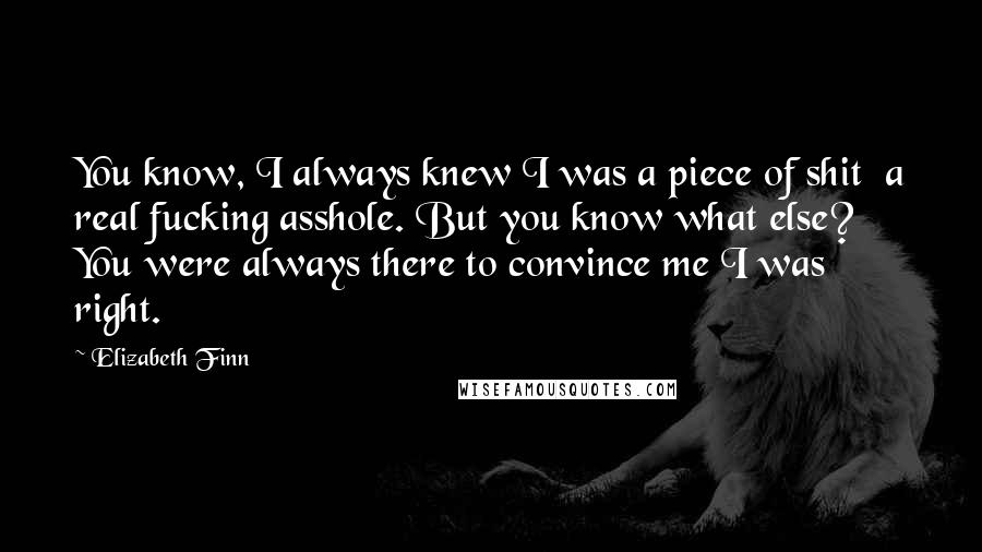 Elizabeth Finn Quotes: You know, I always knew I was a piece of shit a real fucking asshole. But you know what else? You were always there to convince me I was right.