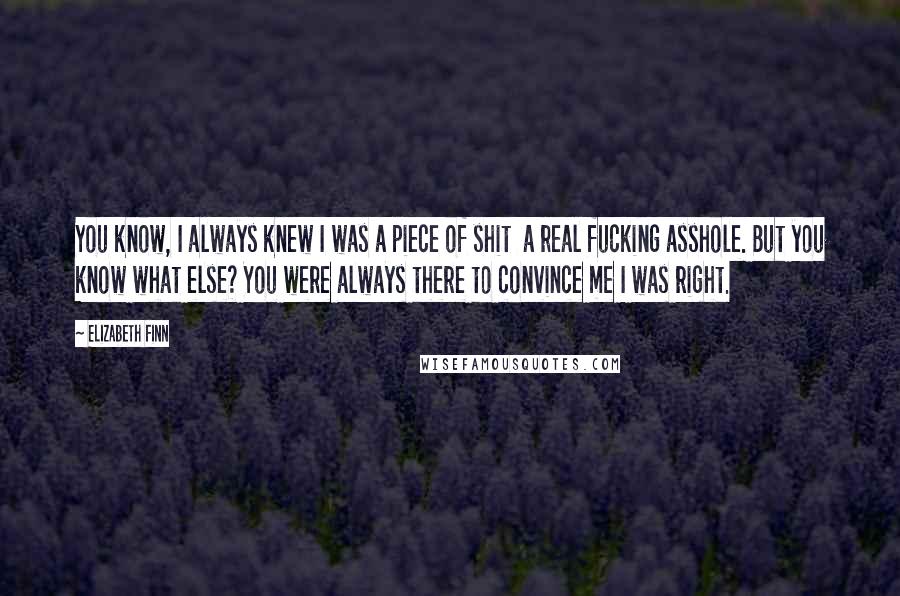 Elizabeth Finn Quotes: You know, I always knew I was a piece of shit a real fucking asshole. But you know what else? You were always there to convince me I was right.