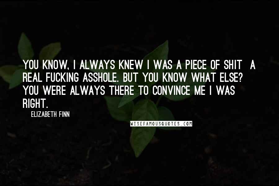 Elizabeth Finn Quotes: You know, I always knew I was a piece of shit a real fucking asshole. But you know what else? You were always there to convince me I was right.