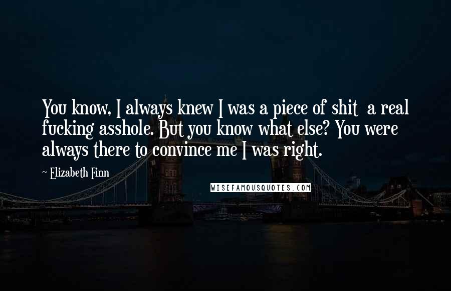 Elizabeth Finn Quotes: You know, I always knew I was a piece of shit a real fucking asshole. But you know what else? You were always there to convince me I was right.