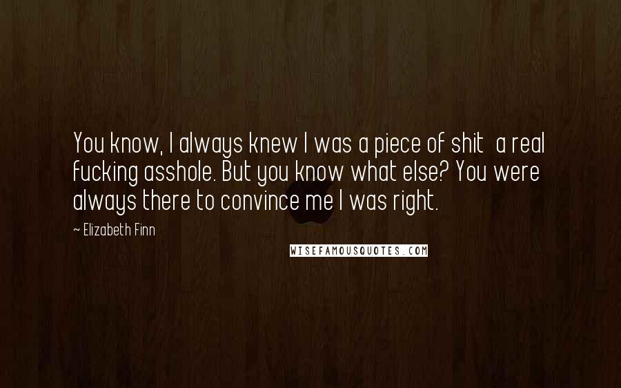 Elizabeth Finn Quotes: You know, I always knew I was a piece of shit a real fucking asshole. But you know what else? You were always there to convince me I was right.