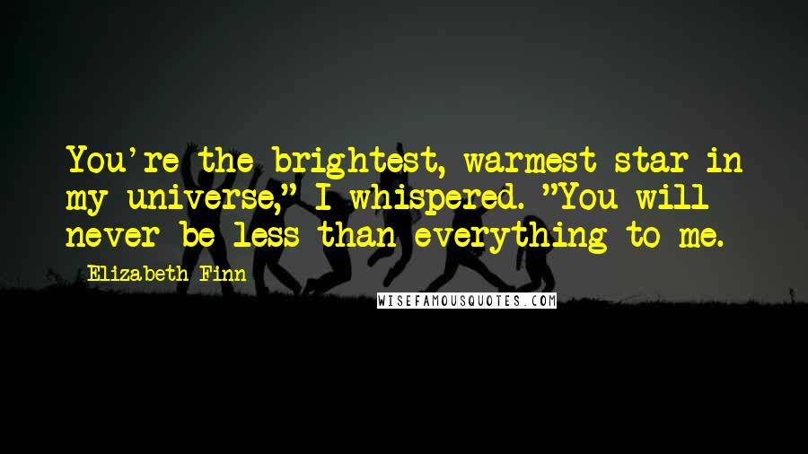 Elizabeth Finn Quotes: You're the brightest, warmest star in my universe," I whispered. "You will never be less than everything to me.