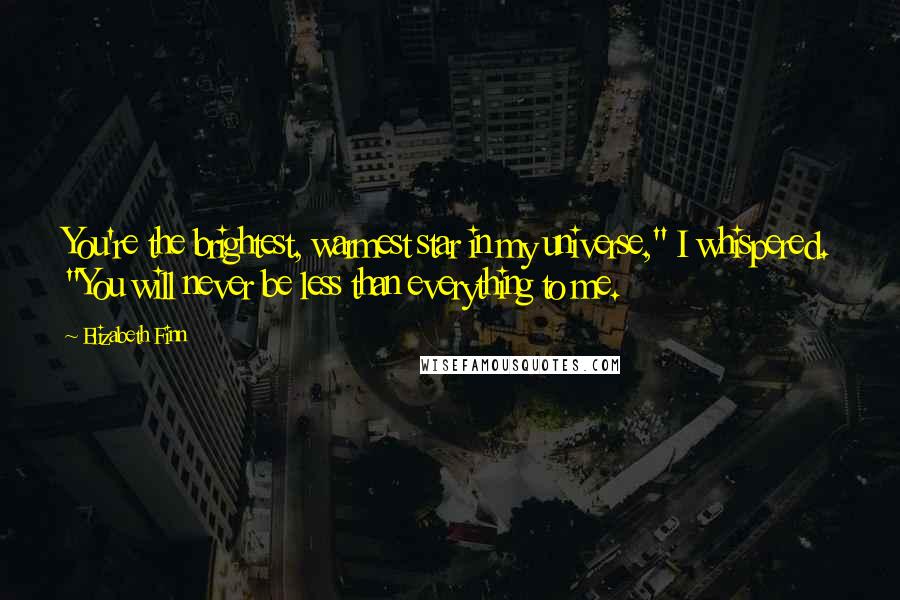 Elizabeth Finn Quotes: You're the brightest, warmest star in my universe," I whispered. "You will never be less than everything to me.