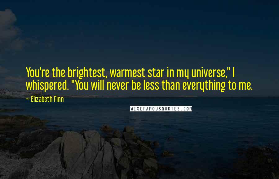 Elizabeth Finn Quotes: You're the brightest, warmest star in my universe," I whispered. "You will never be less than everything to me.