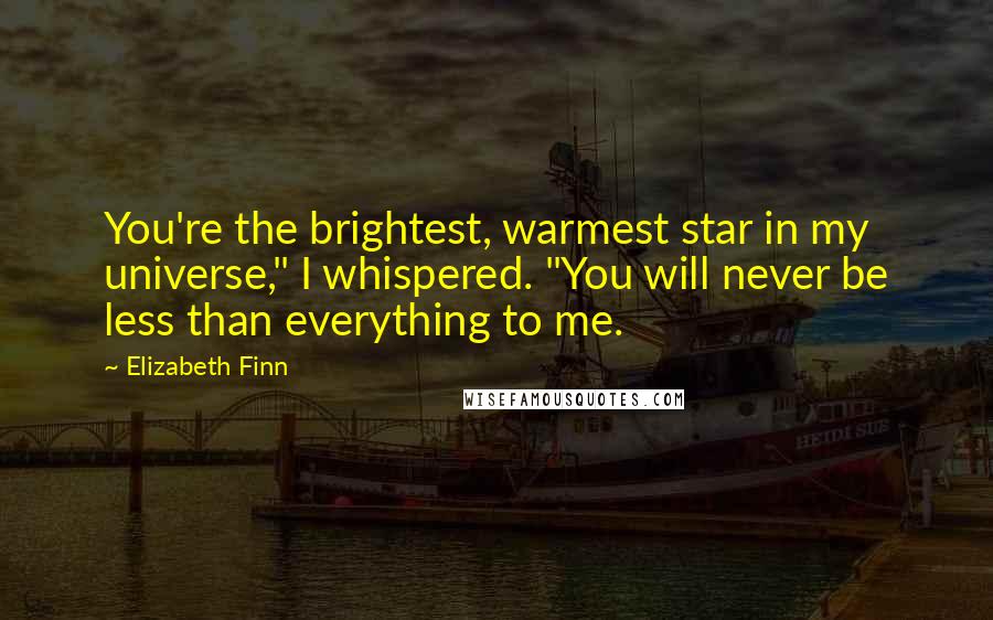Elizabeth Finn Quotes: You're the brightest, warmest star in my universe," I whispered. "You will never be less than everything to me.
