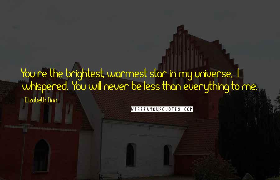 Elizabeth Finn Quotes: You're the brightest, warmest star in my universe," I whispered. "You will never be less than everything to me.