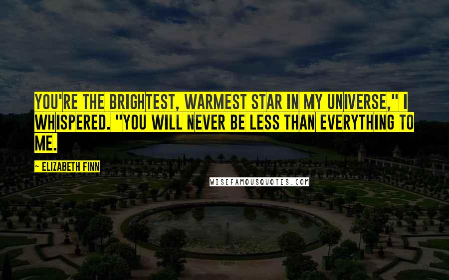 Elizabeth Finn Quotes: You're the brightest, warmest star in my universe," I whispered. "You will never be less than everything to me.