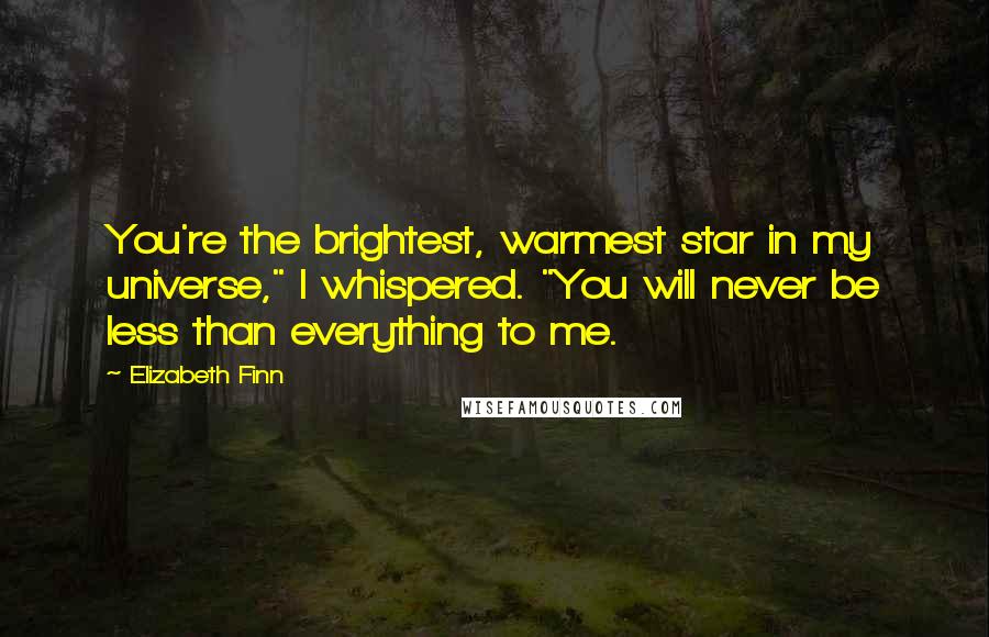 Elizabeth Finn Quotes: You're the brightest, warmest star in my universe," I whispered. "You will never be less than everything to me.