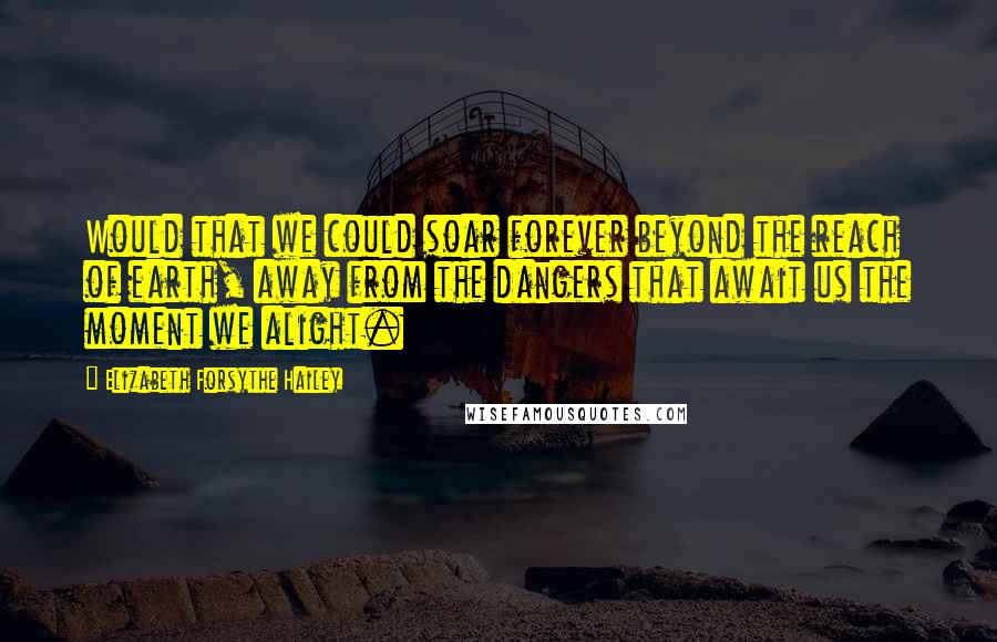 Elizabeth Forsythe Hailey Quotes: Would that we could soar forever beyond the reach of earth, away from the dangers that await us the moment we alight.