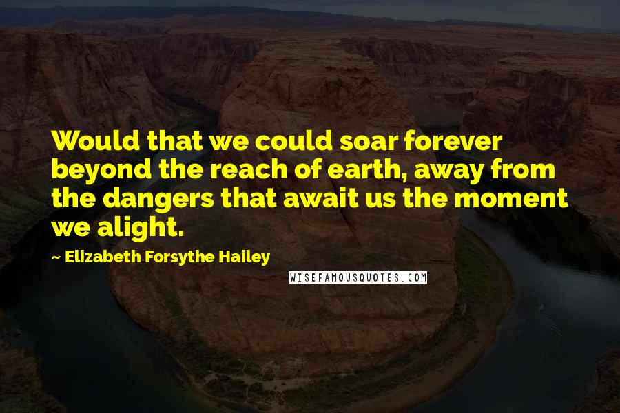 Elizabeth Forsythe Hailey Quotes: Would that we could soar forever beyond the reach of earth, away from the dangers that await us the moment we alight.