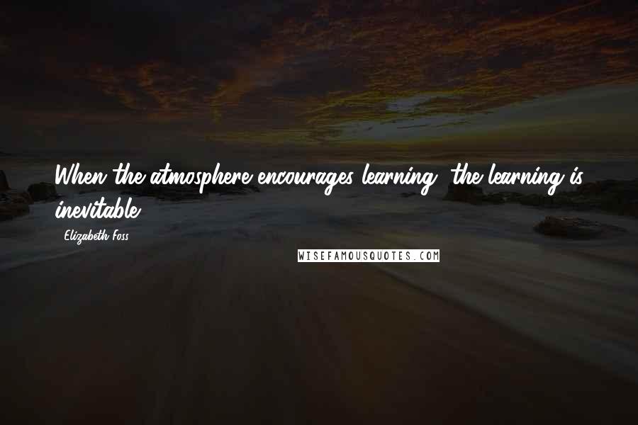 Elizabeth Foss Quotes: When the atmosphere encourages learning, the learning is inevitable.