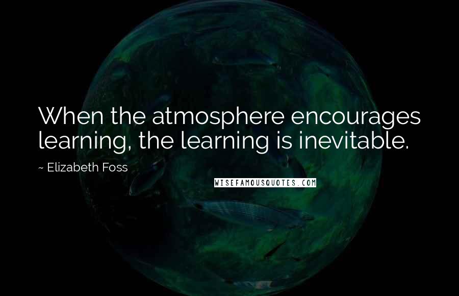 Elizabeth Foss Quotes: When the atmosphere encourages learning, the learning is inevitable.