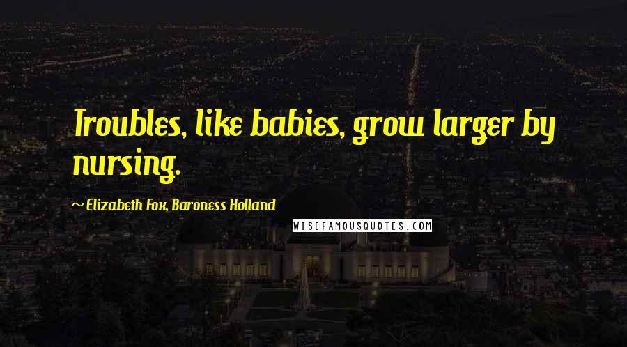 Elizabeth Fox, Baroness Holland Quotes: Troubles, like babies, grow larger by nursing.