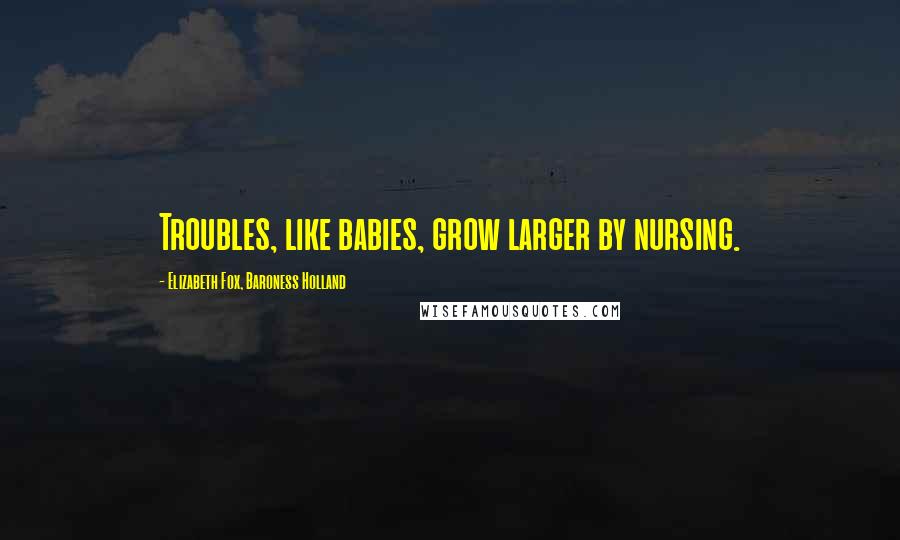 Elizabeth Fox, Baroness Holland Quotes: Troubles, like babies, grow larger by nursing.