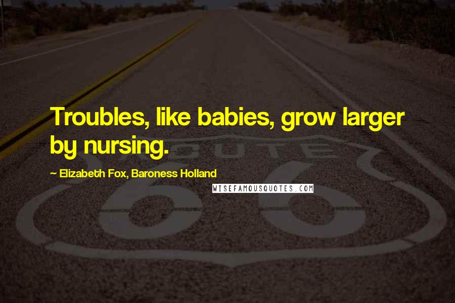 Elizabeth Fox, Baroness Holland Quotes: Troubles, like babies, grow larger by nursing.