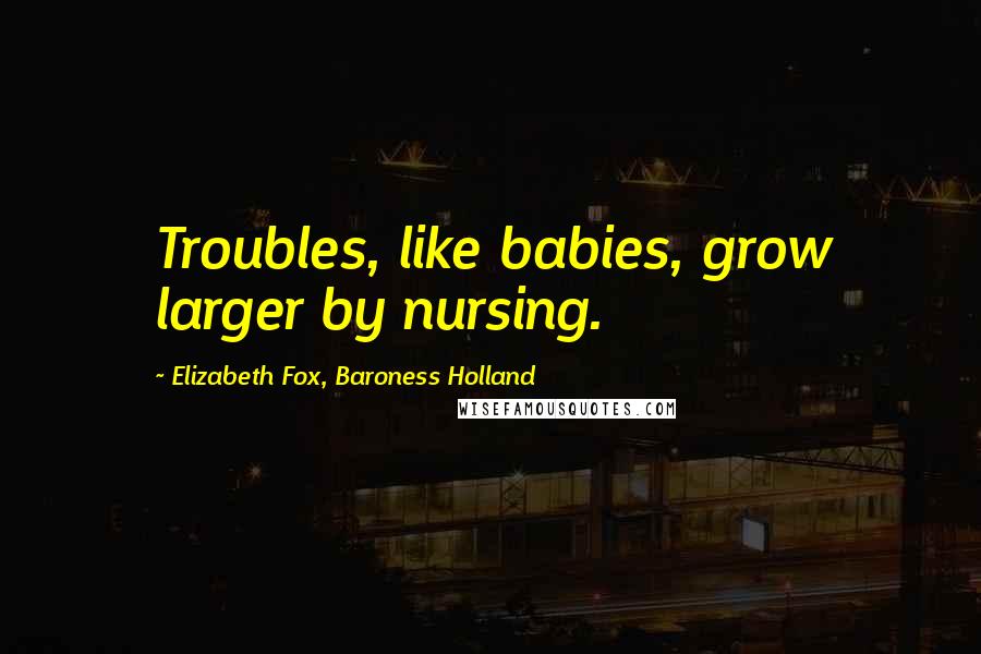 Elizabeth Fox, Baroness Holland Quotes: Troubles, like babies, grow larger by nursing.