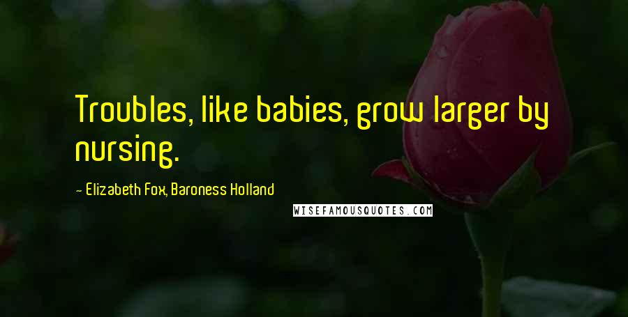 Elizabeth Fox, Baroness Holland Quotes: Troubles, like babies, grow larger by nursing.