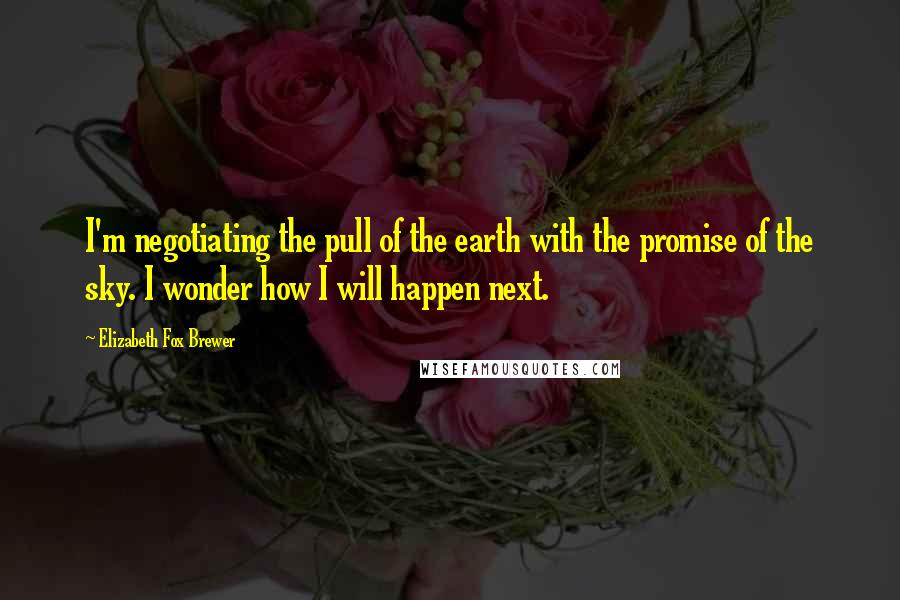 Elizabeth Fox Brewer Quotes: I'm negotiating the pull of the earth with the promise of the sky. I wonder how I will happen next.