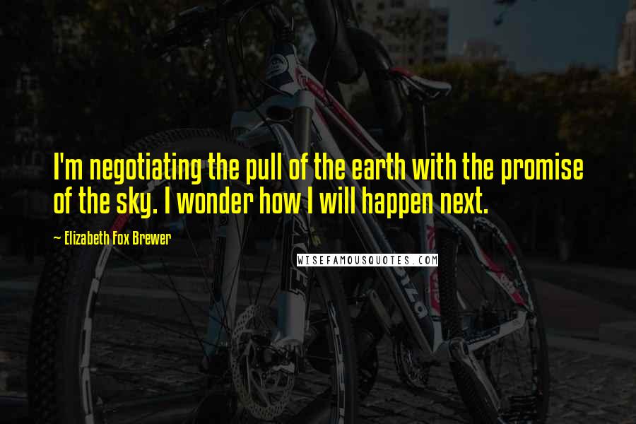 Elizabeth Fox Brewer Quotes: I'm negotiating the pull of the earth with the promise of the sky. I wonder how I will happen next.