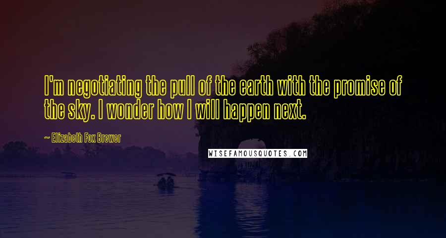Elizabeth Fox Brewer Quotes: I'm negotiating the pull of the earth with the promise of the sky. I wonder how I will happen next.
