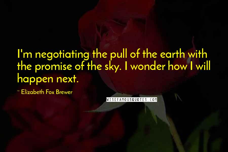 Elizabeth Fox Brewer Quotes: I'm negotiating the pull of the earth with the promise of the sky. I wonder how I will happen next.