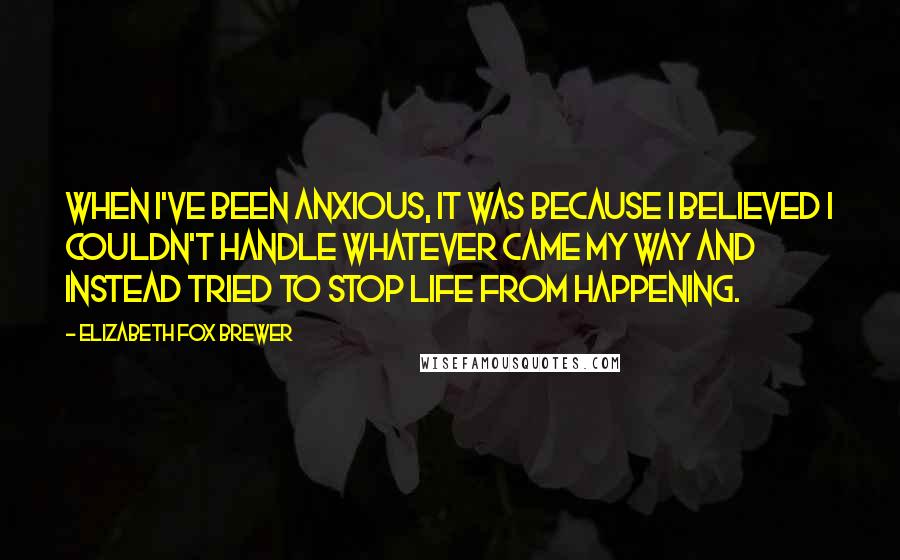 Elizabeth Fox Brewer Quotes: When I've been anxious, it was because I believed I couldn't handle whatever came my way and instead tried to stop life from happening.